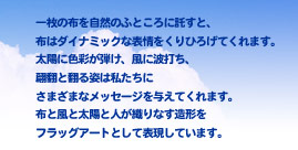 一枚の布を自然のふところに託すと、布はダイナミックな表情をくりひろげてくれます。太陽に色彩が弾け、風に波打ち、翩翻と翻る姿は私たちにさまざまなメッセージを与えてくれます。布と風と太陽と人が織りなす造形をフラッグアートとして表現しています。